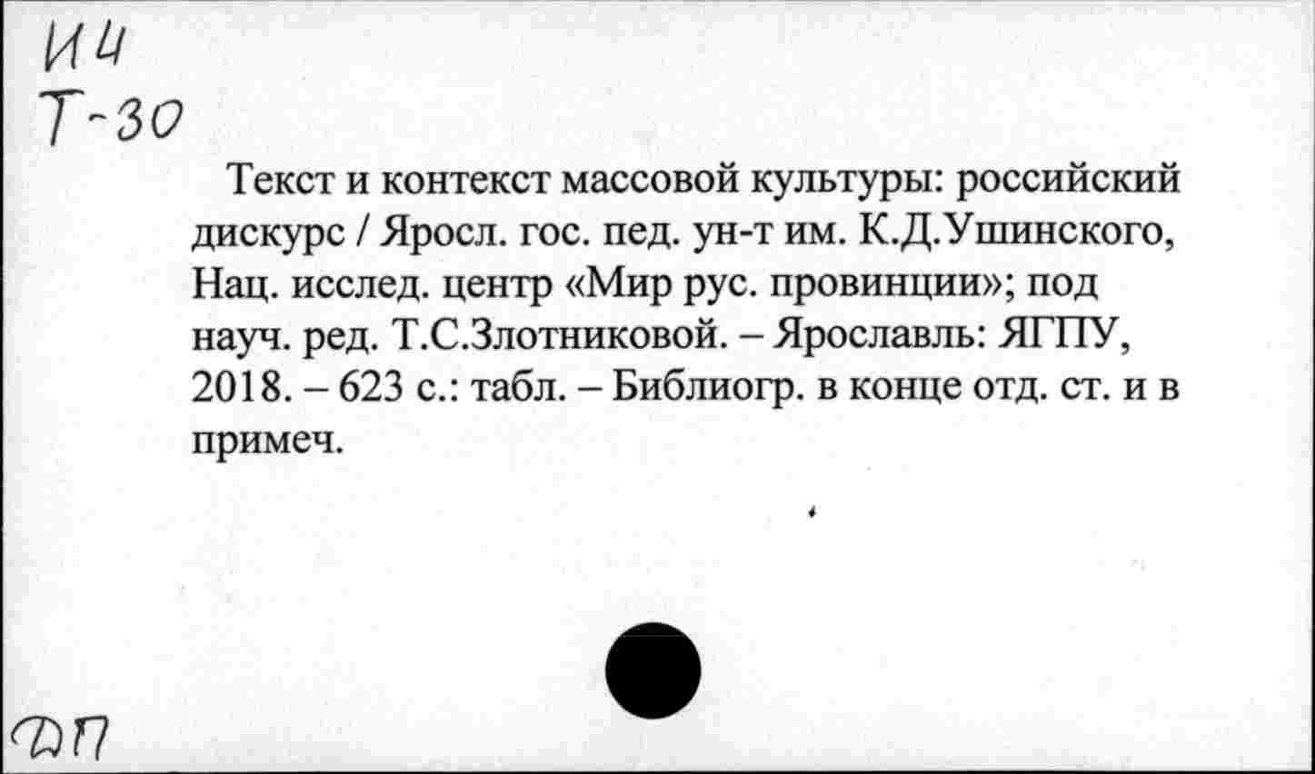 ﻿ии
Т-зо
Текст и контекст массовой культуры: российский дискурс / Яросл. гос. пед. ун-т им. К.Д.Ушинского, Нац. исслед. центр «Мир рус. провинции»; под науч. ред. Т.С.Злотниковой. - Ярославль: ЯГПУ, 2018. - 623 с.: табл. - Библиогр. в конце отд. ст. и в примеч.
ФП